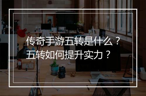 传奇手游五转是什么？五转如何提升实力？