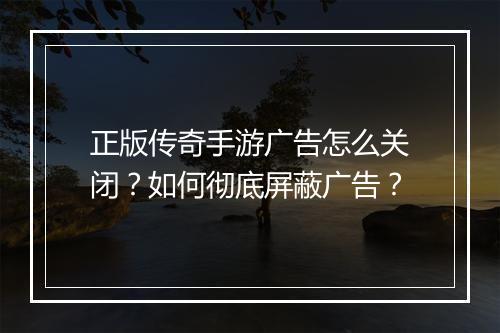 正版传奇手游广告怎么关闭？如何彻底屏蔽广告？