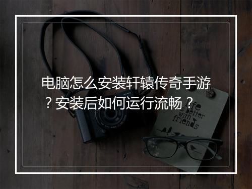 电脑怎么安装轩辕传奇手游？安装后如何运行流畅？
