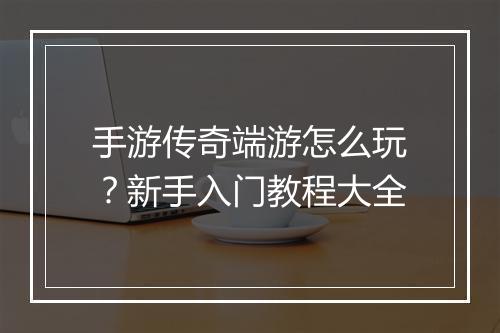 手游传奇端游怎么玩？新手入门教程大全