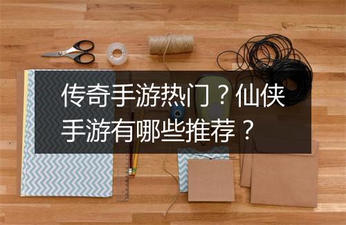 传奇手游热门？仙侠手游有哪些推荐？