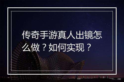 传奇手游真人出镜怎么做？如何实现？