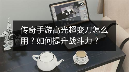 传奇手游高光超变刀怎么用？如何提升战斗力？