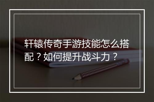 轩辕传奇手游技能怎么搭配？如何提升战斗力？