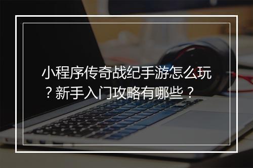 小程序传奇战纪手游怎么玩？新手入门攻略有哪些？