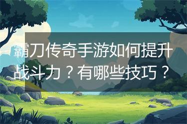 霸刀传奇手游如何提升战斗力？有哪些技巧？