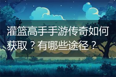 灌篮高手手游传奇如何获取？有哪些途径？