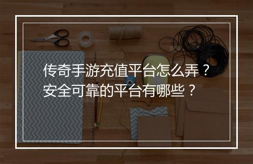 传奇手游充值平台怎么弄？安全可靠的平台有哪些？
