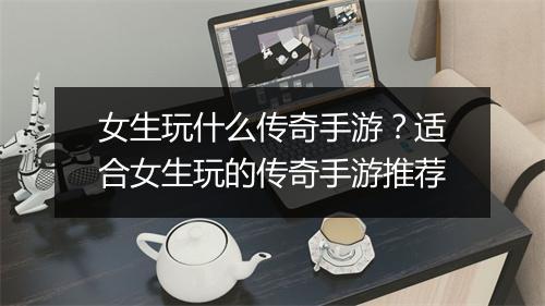 女生玩什么传奇手游？适合女生玩的传奇手游推荐