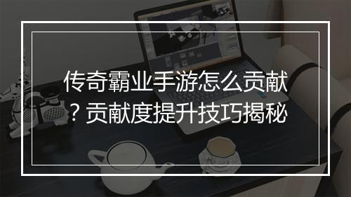 传奇霸业手游怎么贡献？贡献度提升技巧揭秘