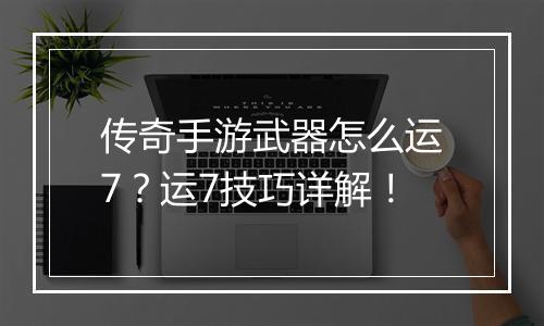传奇手游武器怎么运7？运7技巧详解！