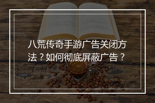 八荒传奇手游广告关闭方法？如何彻底屏蔽广告？