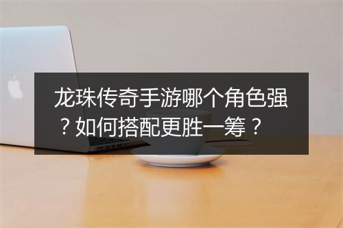 龙珠传奇手游哪个角色强？如何搭配更胜一筹？