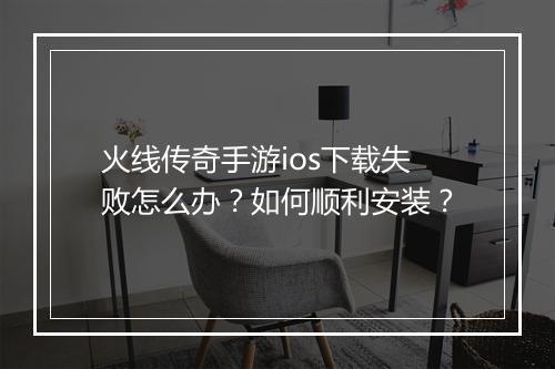 火线传奇手游ios下载失败怎么办？如何顺利安装？