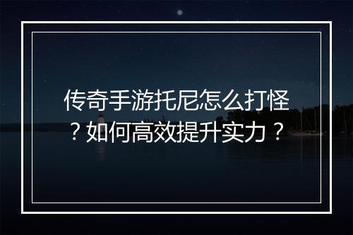 传奇手游托尼怎么打怪？如何高效提升实力？