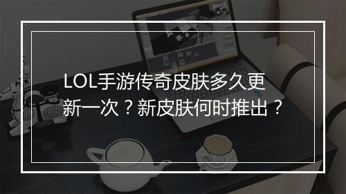 LOL手游传奇皮肤多久更新一次？新皮肤何时推出？