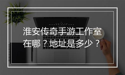 淮安传奇手游工作室在哪？地址是多少？