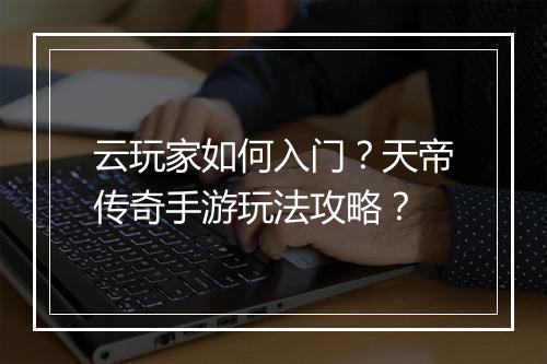 云玩家如何入门？天帝传奇手游玩法攻略？