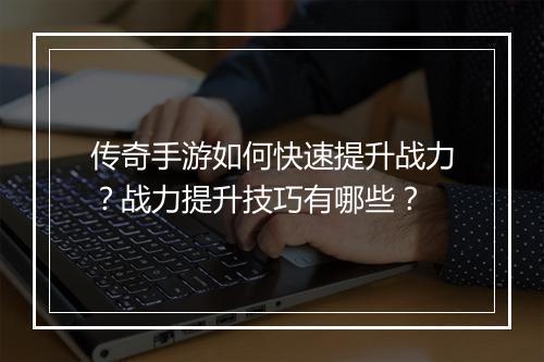 传奇手游如何快速提升战力？战力提升技巧有哪些？
