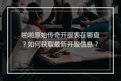 啪啪原始传奇开服表在哪查？如何获取最新开服信息？