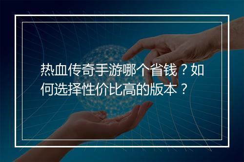 热血传奇手游哪个省钱？如何选择性价比高的版本？