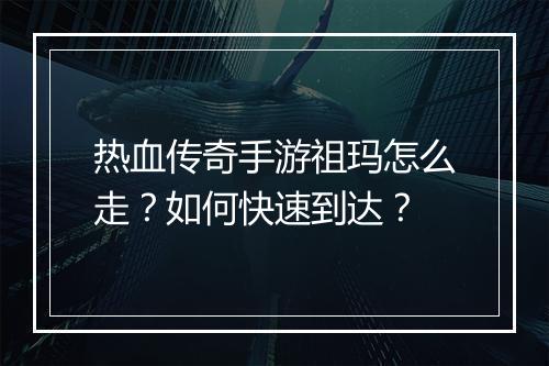 热血传奇手游祖玛怎么走？如何快速到达？