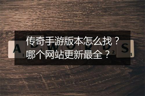 传奇手游版本怎么找？哪个网站更新最全？