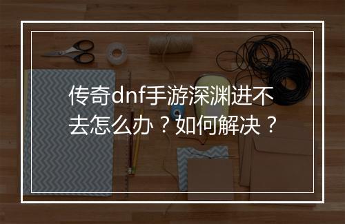 传奇dnf手游深渊进不去怎么办？如何解决？
