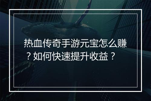 热血传奇手游元宝怎么赚？如何快速提升收益？