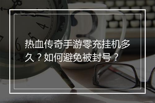 热血传奇手游零充挂机多久？如何避免被封号？