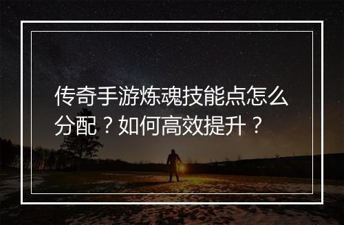 传奇手游炼魂技能点怎么分配？如何高效提升？