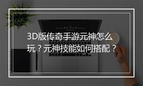 3D版传奇手游元神怎么玩？元神技能如何搭配？