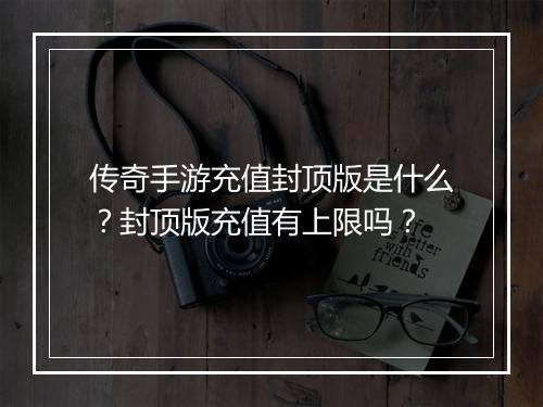传奇手游充值封顶版是什么？封顶版充值有上限吗？