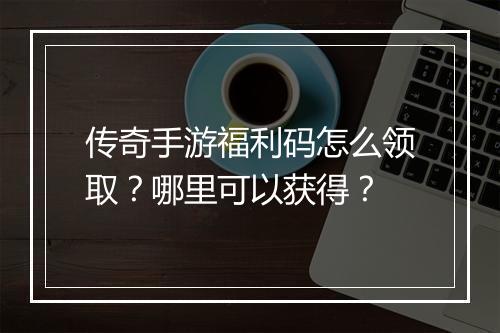 传奇手游福利码怎么领取？哪里可以获得？