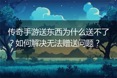 传奇手游送东西为什么送不了？如何解决无法赠送问题？