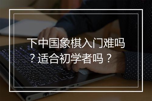 下中国象棋入门难吗？适合初学者吗？
