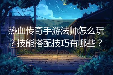 热血传奇手游法师怎么玩？技能搭配技巧有哪些？