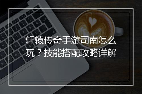 轩辕传奇手游司南怎么玩？技能搭配攻略详解