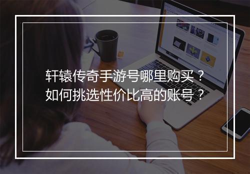 轩辕传奇手游号哪里购买？如何挑选性价比高的账号？
