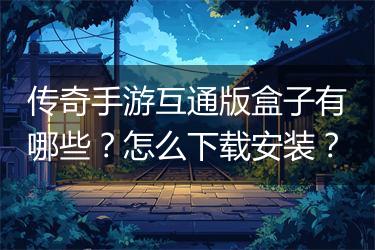 传奇手游互通版盒子有哪些？怎么下载安装？