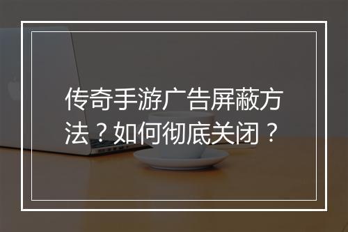 传奇手游广告屏蔽方法？如何彻底关闭？