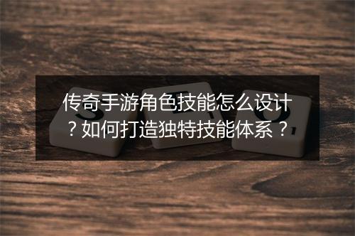 传奇手游角色技能怎么设计？如何打造独特技能体系？
