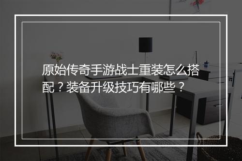 原始传奇手游战士重装怎么搭配？装备升级技巧有哪些？