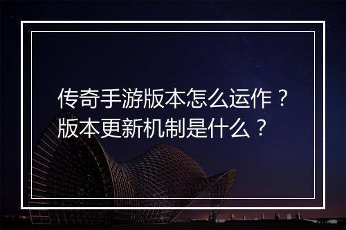 传奇手游版本怎么运作？版本更新机制是什么？