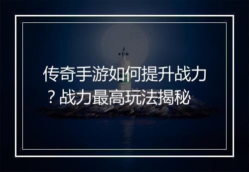 传奇手游如何提升战力？战力最高玩法揭秘
