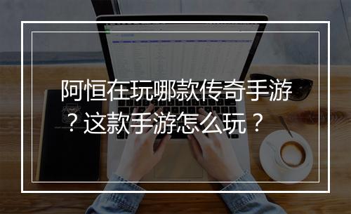 阿恒在玩哪款传奇手游？这款手游怎么玩？