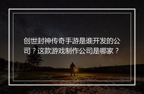 创世封神传奇手游是谁开发的公司？这款游戏制作公司是哪家？