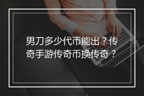 男刀多少代币能出？传奇手游传奇币换传奇？