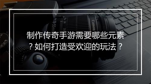 制作传奇手游需要哪些元素？如何打造受欢迎的玩法？