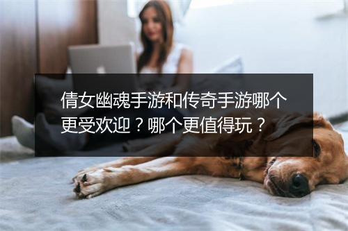 倩女幽魂手游和传奇手游哪个更受欢迎？哪个更值得玩？